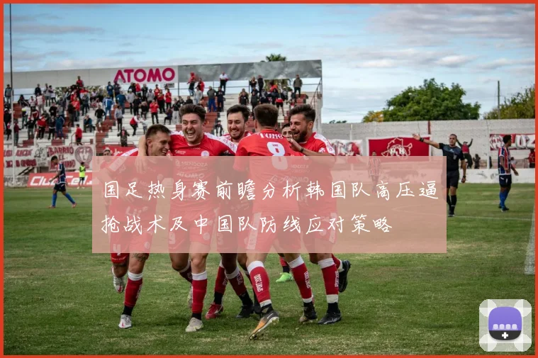 国足热身赛前瞻分析韩国队高压逼抢战术及中国队防线应对策略