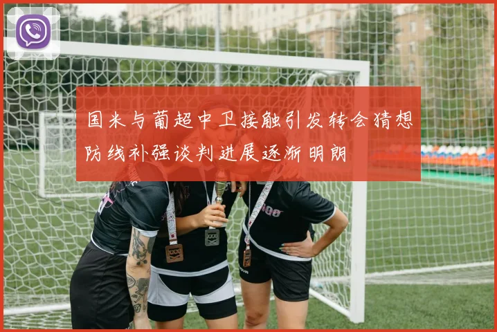 国米与葡超中卫接触引发转会猜想防线补强谈判进展逐渐明朗