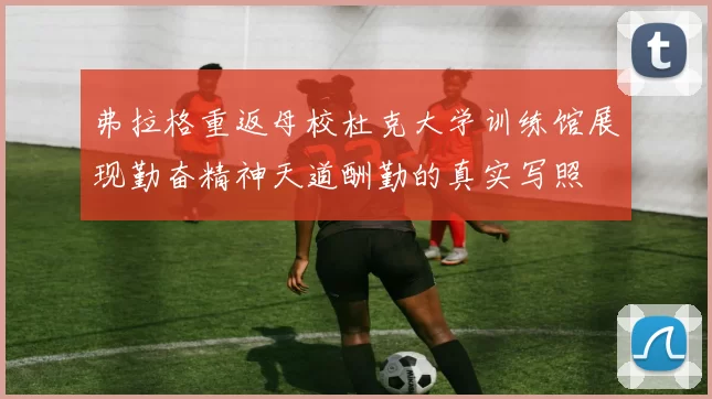 弗拉格重返母校杜克大学训练馆展现勤奋精神天道酬勤的真实写照