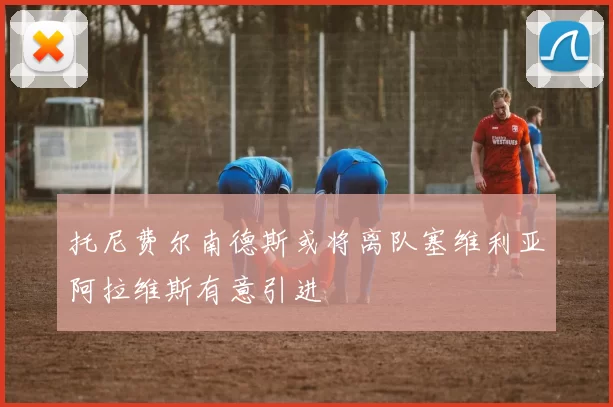 托尼费尔南德斯或将离队塞维利亚阿拉维斯有意引进