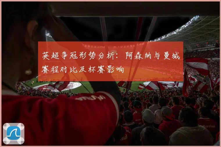 英超争冠形势分析：阿森纳与曼城赛程对比及杯赛影响