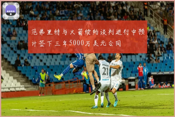 范弗里特与火箭续约谈判进行中预计签下三年5000万美元合同