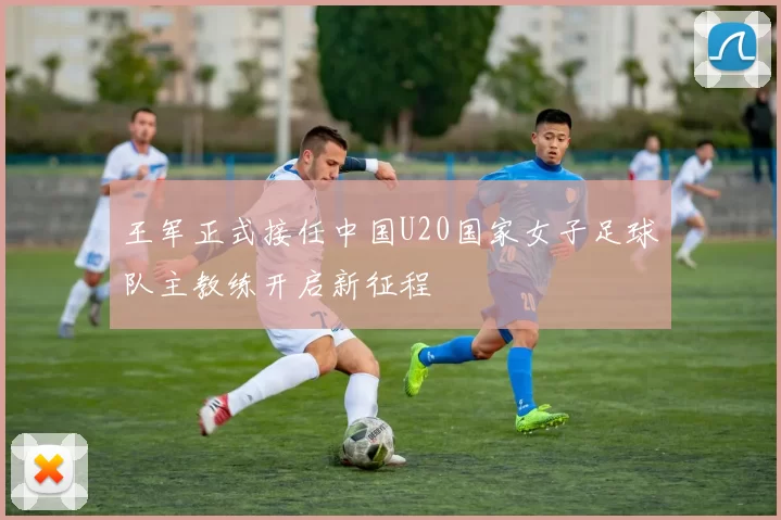 王军正式接任中国U20国家女子足球队主教练开启新征程