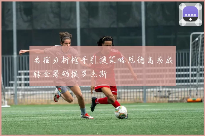 名宿分析枪手引援策略厄德高或成转会筹码换罗杰斯