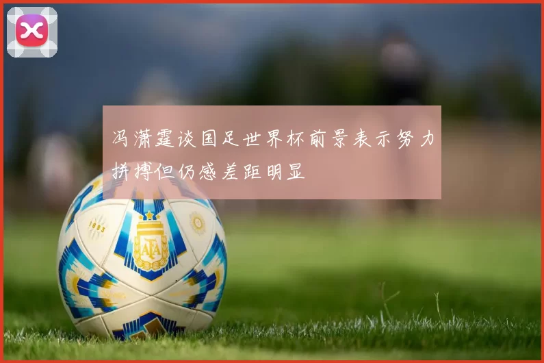 冯潇霆谈国足世界杯前景表示努力拼搏但仍感差距明显
