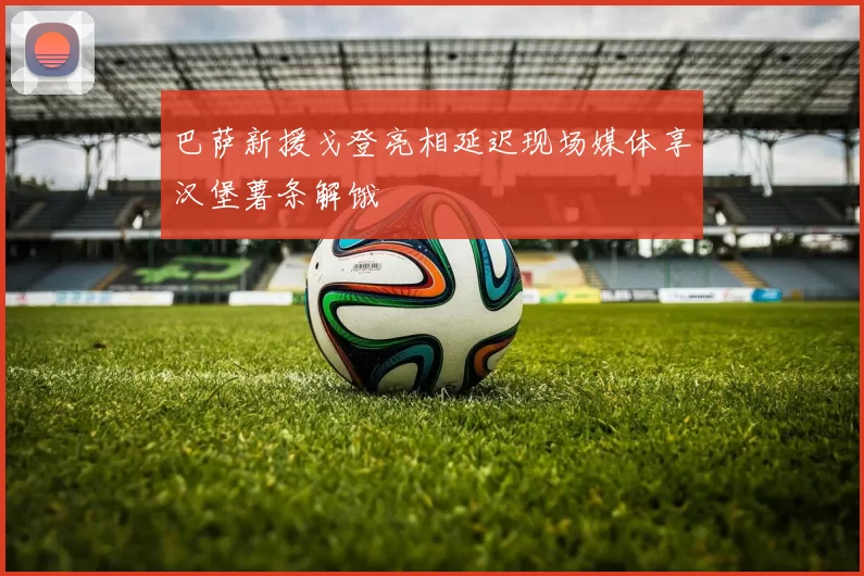 巴萨新援戈登亮相延迟现场媒体享汉堡薯条解饿