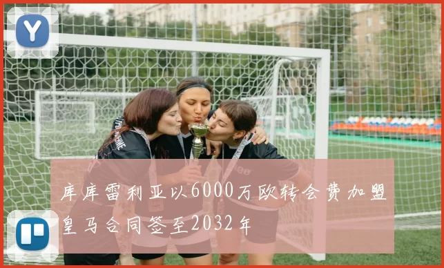 库库雷利亚以6000万欧转会费加盟皇马合同签至2032年