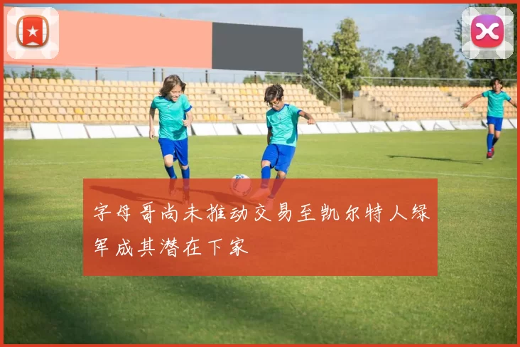 字母哥尚未推动交易至凯尔特人绿军成其潜在下家