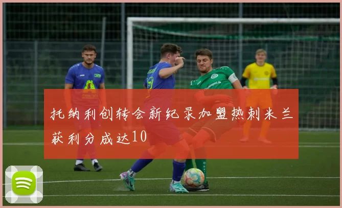 托纳利创转会新纪录加盟热刺米兰获利分成达10