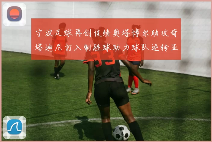宁波足球再创佳绩奥塔博尔助攻奇塔迪尼打入制胜球助力球队逆转亚泰