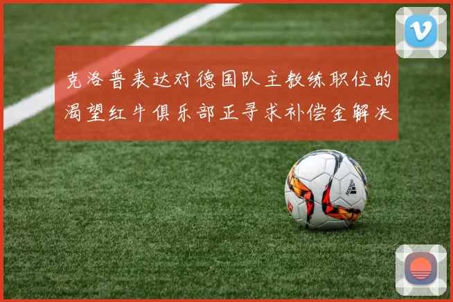 克洛普表达对德国队主教练职位的渴望红牛俱乐部正寻求补偿金解决方案