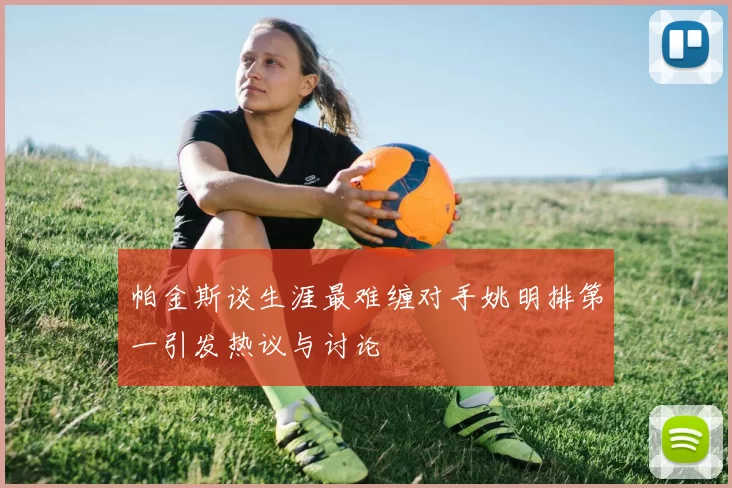 帕金斯谈生涯最难缠对手姚明排第一引发热议与讨论