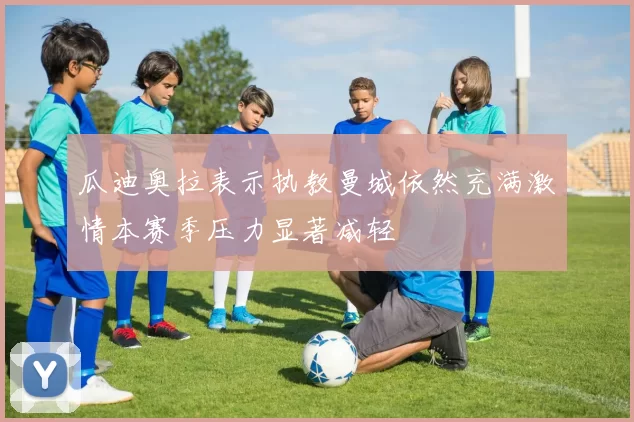 瓜迪奥拉表示执教曼城依然充满激情本赛季压力显著减轻