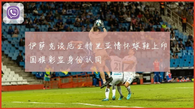 伊萨克谈厄立特里亚情怀球鞋上印国旗彰显身份认同