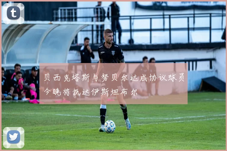 贝西克塔斯与努贝尔达成协议球员今晚将抵达伊斯坦布尔