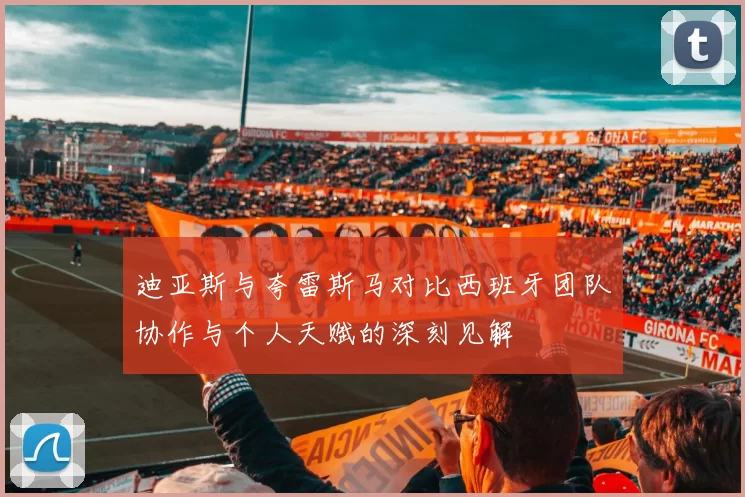 迪亚斯与夸雷斯马对比西班牙团队协作与个人天赋的深刻见解