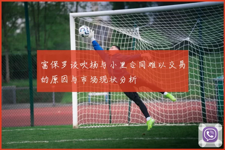 富保罗谈吹杨与小里合同难以交易的原因与市场现状分析